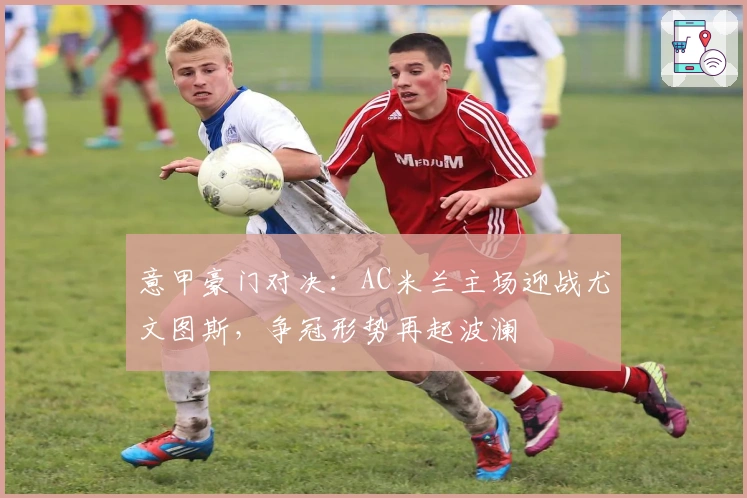 意甲豪门对决：AC米兰主场迎战尤文图斯，争冠形势再起波澜