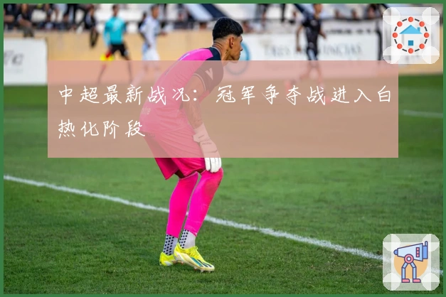 中超最新战况：冠军争夺战进入白热化阶段