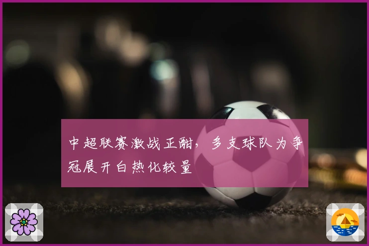 中超联赛激战正酣，多支球队为争冠展开白热化较量