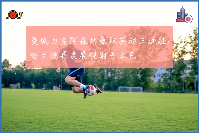 曼城力克阿森纳豪取英超三连胜,哈兰德再度展现射手本色