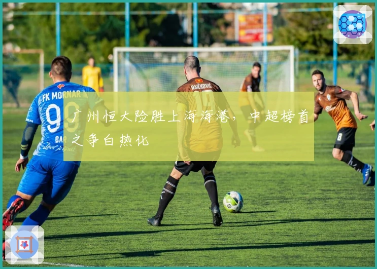 广州恒大险胜上海海港，中超榜首之争白热化