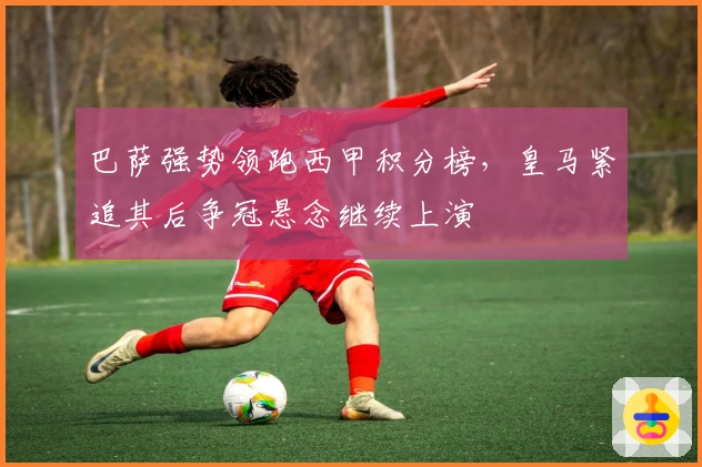 巴萨强势领跑西甲积分榜，皇马紧追其后争冠悬念继续上演