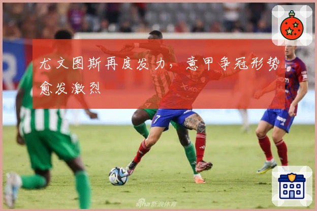 尤文图斯再度发力，意甲争冠形势愈发激烈