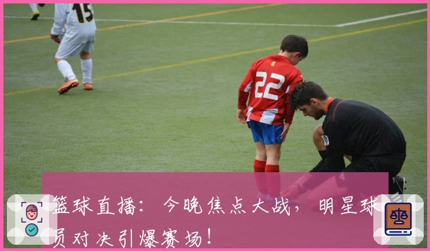 篮球直播：今晚焦点大战，明星球员对决引爆赛场！