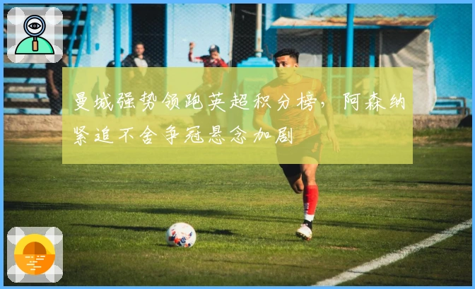 曼城强势领跑英超积分榜，阿森纳紧追不舍争冠悬念加剧