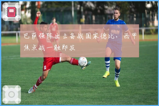 巴萨强阵出击备战国家德比,西甲焦点战一触即发